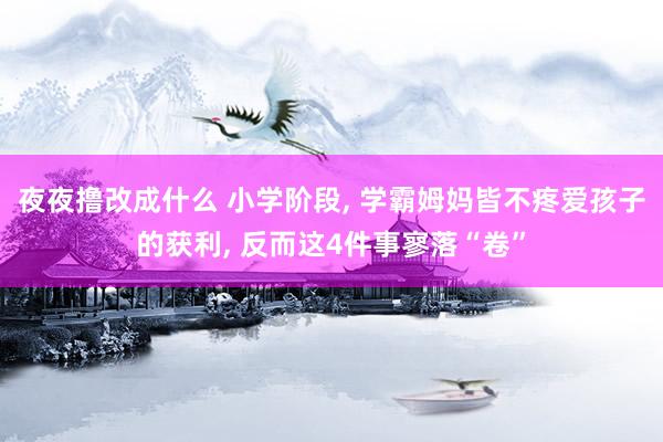夜夜撸改成什么 小学阶段， 学霸姆妈皆不疼爱孩子的获利， 反而这4件事寥落“卷”