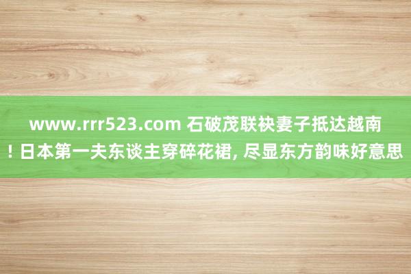 www.rrr523.com 石破茂联袂妻子抵达越南! 日本第一夫东谈主穿碎花裙， 尽显东方韵味好意思