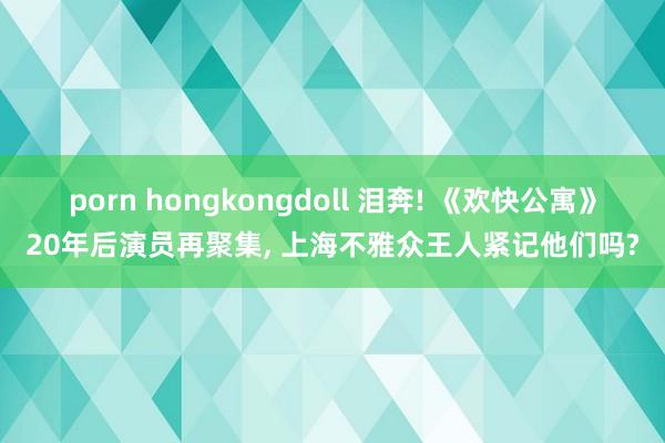 porn hongkongdoll 泪奔! 《欢快公寓》20年后演员再聚集， 上海不雅众王人紧记他们吗?