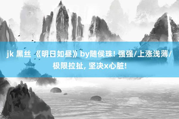 jk 黑丝 《明日如昼》by随侯珠! 强强/上涨浅薄/极限拉扯， 坚决x心脏!