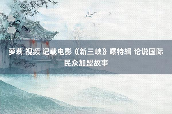 萝莉 视频 记载电影《新三峡》曝特辑 论说国际民众加盟故事