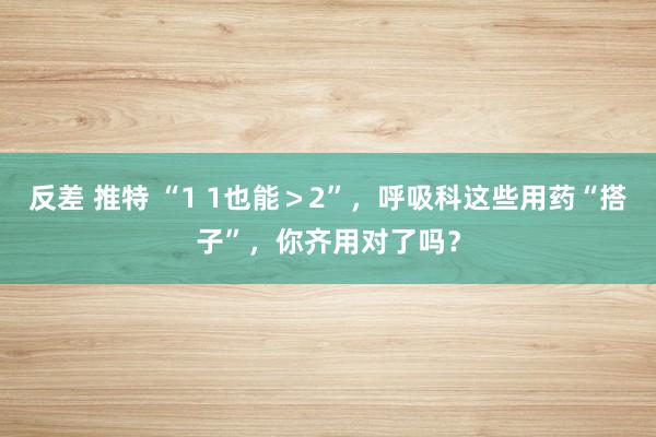 反差 推特 “1 1也能＞2”，呼吸科这些用药“搭子”，你齐用对了吗？