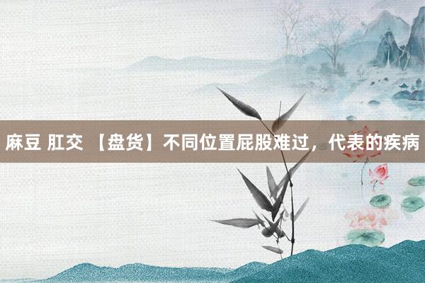 麻豆 肛交 【盘货】不同位置屁股难过，代表的疾病