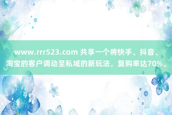 www.rrr523.com 共享一个将快手、抖音、淘宝的客户调动至私域的新玩法，复购率达70%。