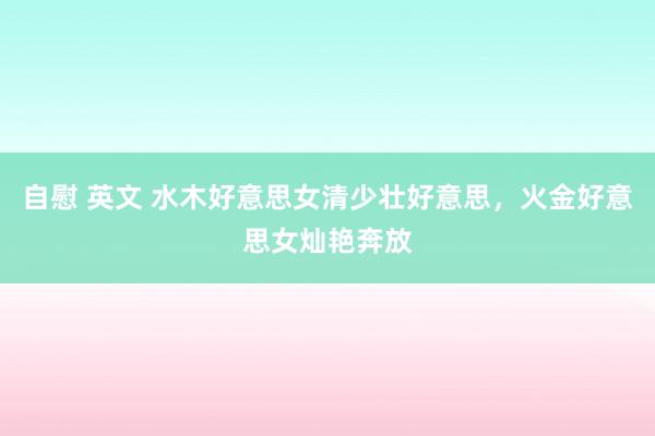自慰 英文 水木好意思女清少壮好意思，火金好意思女灿艳奔放