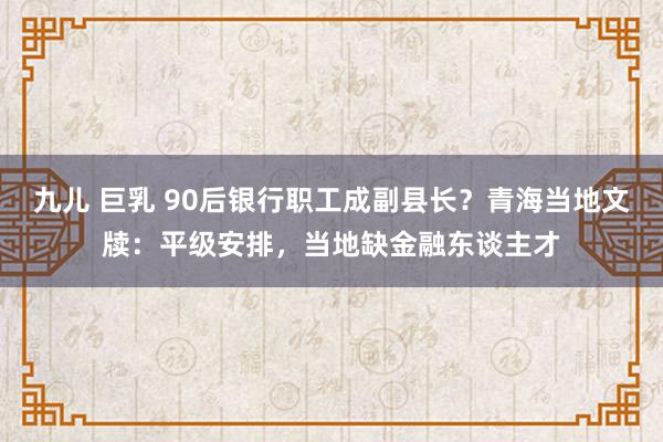 九儿 巨乳 90后银行职工成副县长？青海当地文牍：平级安排，当地缺金融东谈主才