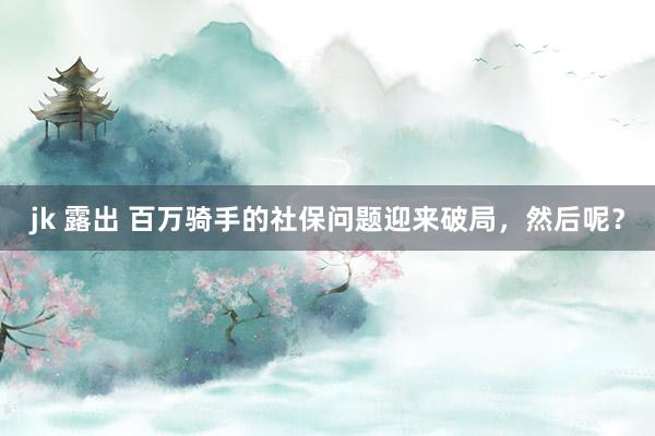 jk 露出 百万骑手的社保问题迎来破局，然后呢？
