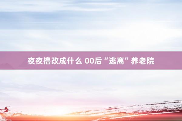 夜夜撸改成什么 00后“逃离”养老院