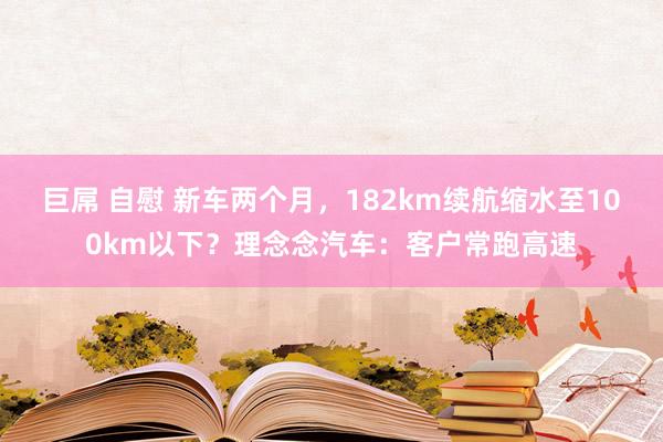 巨屌 自慰 新车两个月，182km续航缩水至100km以下？理念念汽车：客户常跑高速