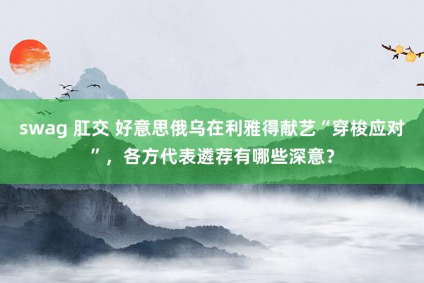 swag 肛交 好意思俄乌在利雅得献艺“穿梭应对”，各方代表遴荐有哪些深意？